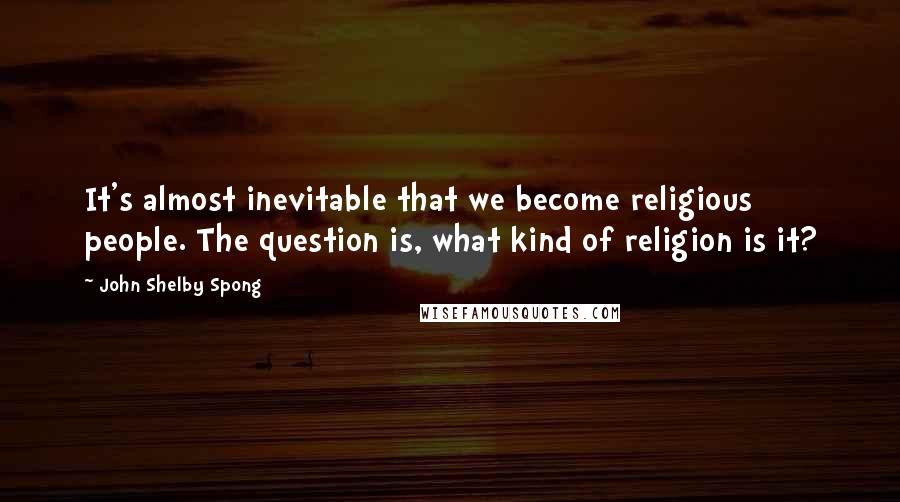 John Shelby Spong Quotes: It's almost inevitable that we become religious people. The question is, what kind of religion is it?