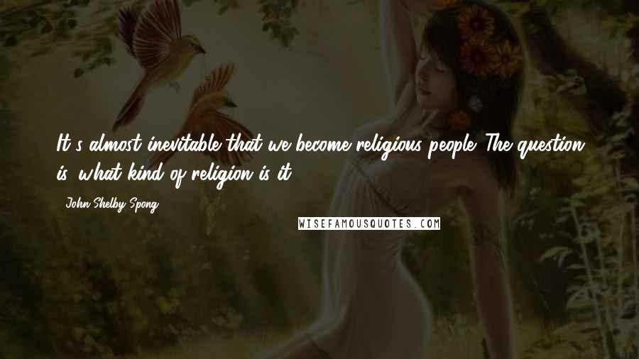 John Shelby Spong Quotes: It's almost inevitable that we become religious people. The question is, what kind of religion is it?