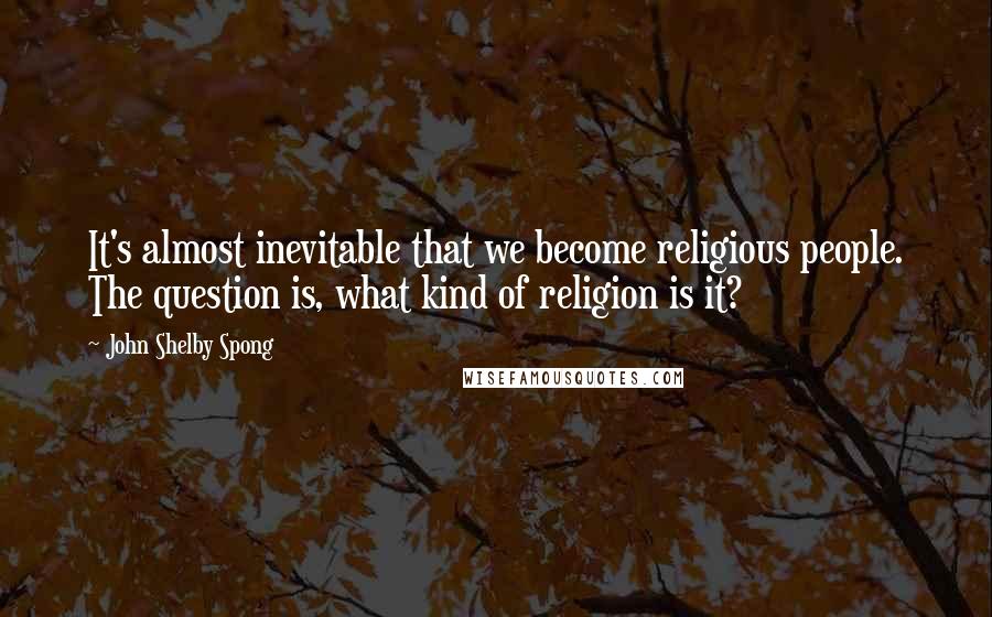 John Shelby Spong Quotes: It's almost inevitable that we become religious people. The question is, what kind of religion is it?