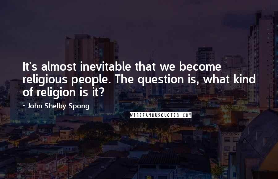 John Shelby Spong Quotes: It's almost inevitable that we become religious people. The question is, what kind of religion is it?