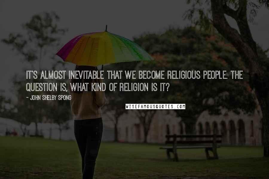 John Shelby Spong Quotes: It's almost inevitable that we become religious people. The question is, what kind of religion is it?