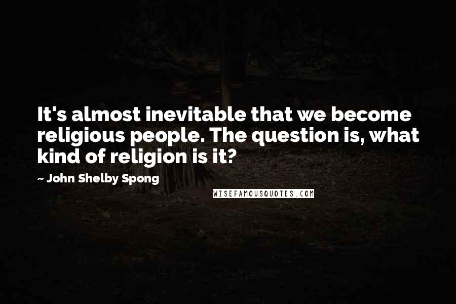 John Shelby Spong Quotes: It's almost inevitable that we become religious people. The question is, what kind of religion is it?