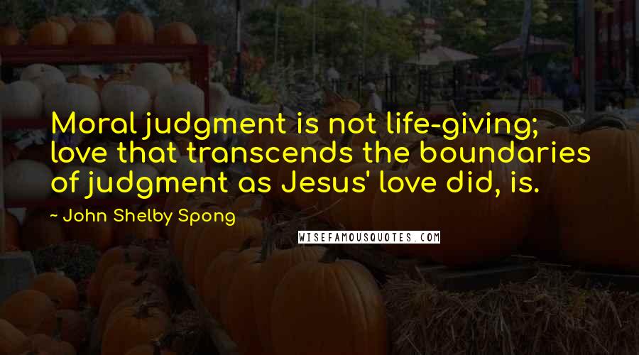 John Shelby Spong Quotes: Moral judgment is not life-giving; love that transcends the boundaries of judgment as Jesus' love did, is.