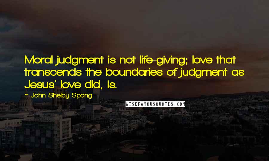 John Shelby Spong Quotes: Moral judgment is not life-giving; love that transcends the boundaries of judgment as Jesus' love did, is.