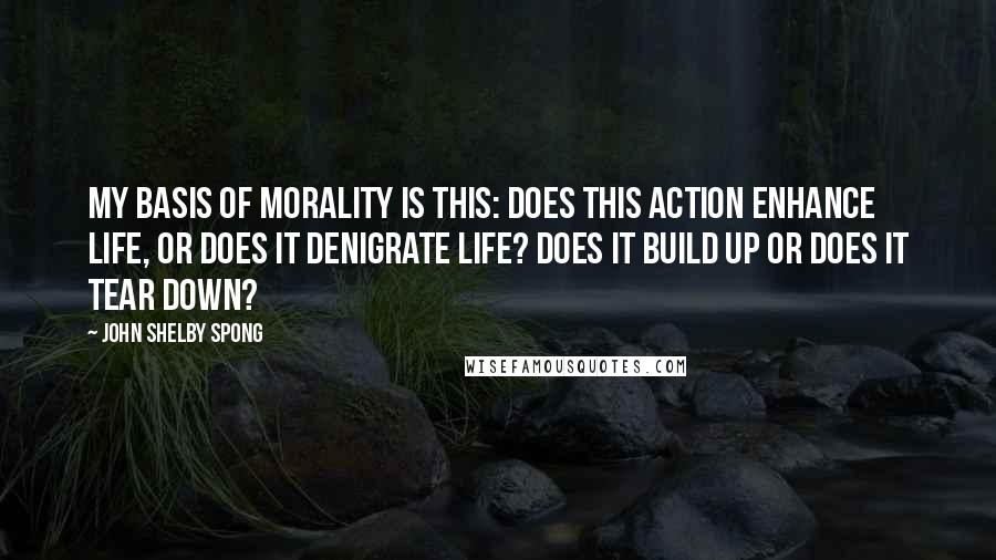 John Shelby Spong Quotes: My basis of morality is this: does this action enhance life, or does it denigrate life? Does it build up or does it tear down?