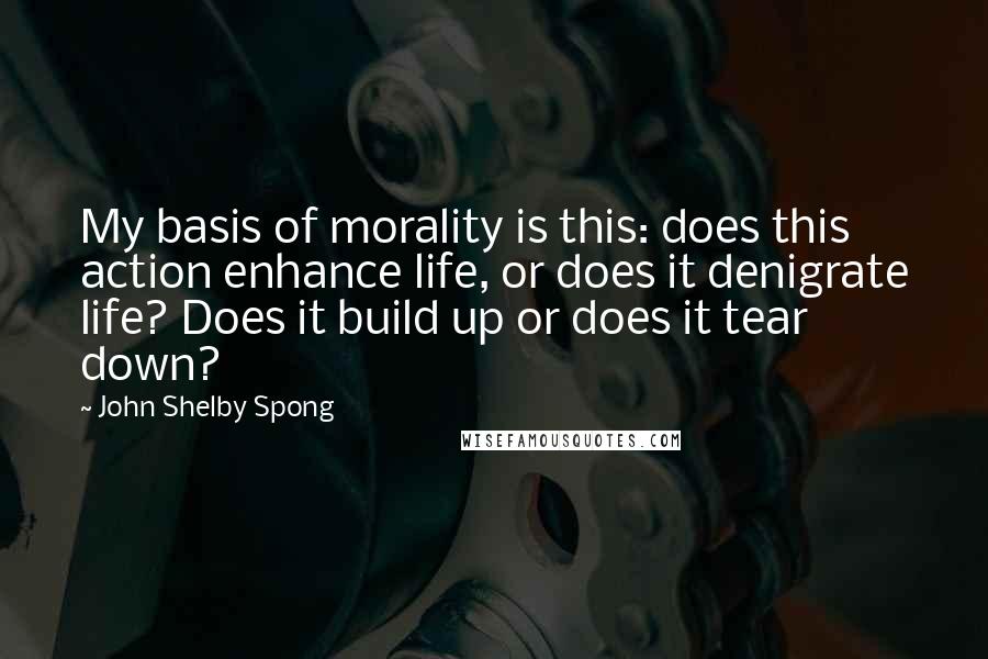 John Shelby Spong Quotes: My basis of morality is this: does this action enhance life, or does it denigrate life? Does it build up or does it tear down?