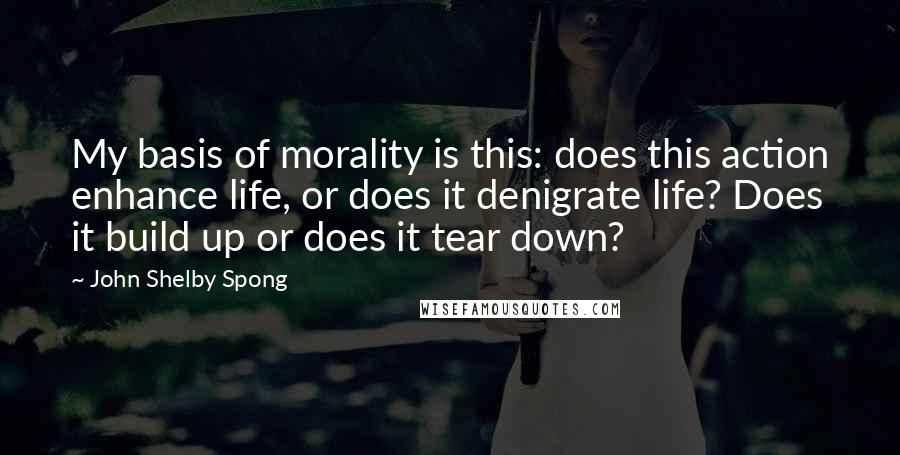 John Shelby Spong Quotes: My basis of morality is this: does this action enhance life, or does it denigrate life? Does it build up or does it tear down?