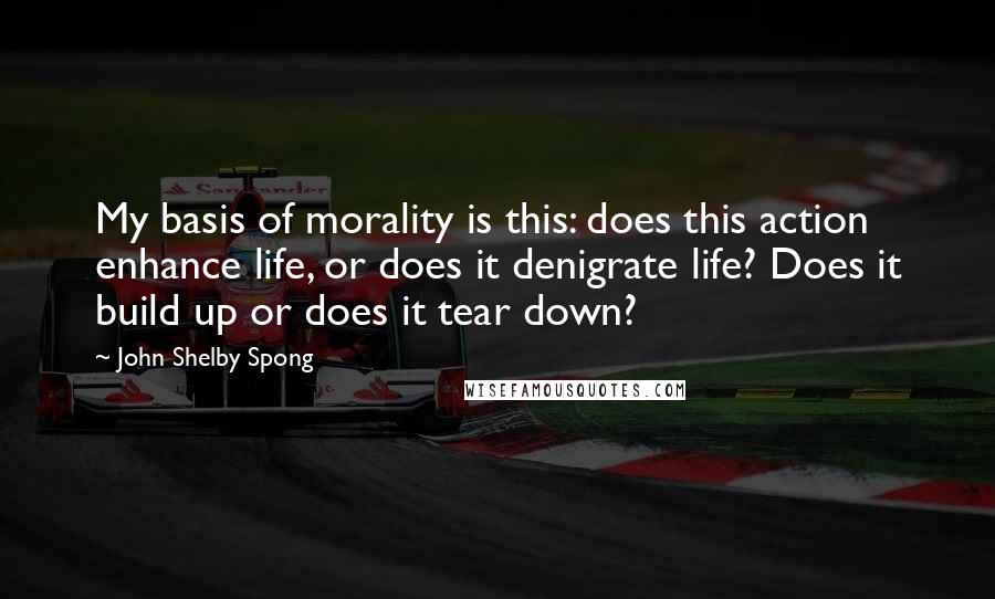 John Shelby Spong Quotes: My basis of morality is this: does this action enhance life, or does it denigrate life? Does it build up or does it tear down?