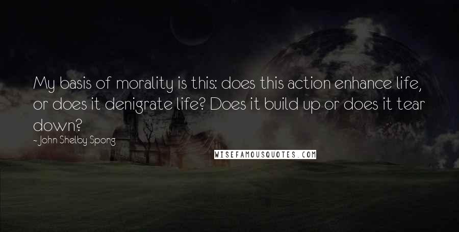 John Shelby Spong Quotes: My basis of morality is this: does this action enhance life, or does it denigrate life? Does it build up or does it tear down?