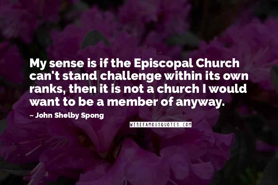 John Shelby Spong Quotes: My sense is if the Episcopal Church can't stand challenge within its own ranks, then it is not a church I would want to be a member of anyway.