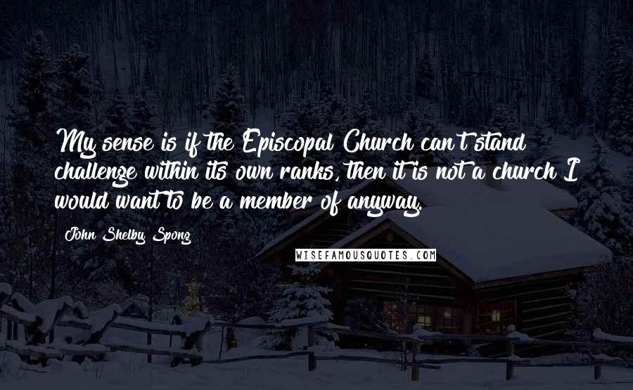 John Shelby Spong Quotes: My sense is if the Episcopal Church can't stand challenge within its own ranks, then it is not a church I would want to be a member of anyway.