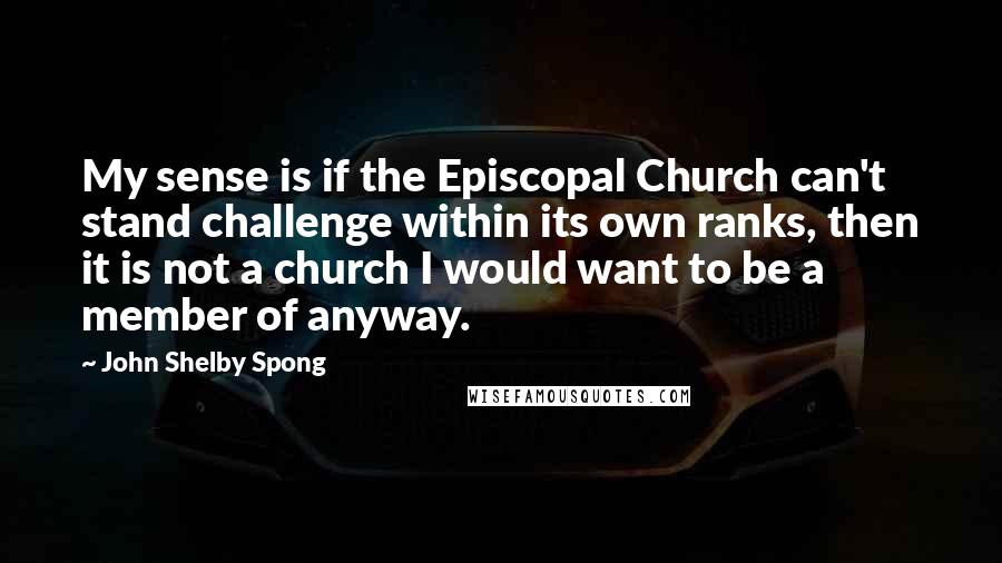 John Shelby Spong Quotes: My sense is if the Episcopal Church can't stand challenge within its own ranks, then it is not a church I would want to be a member of anyway.