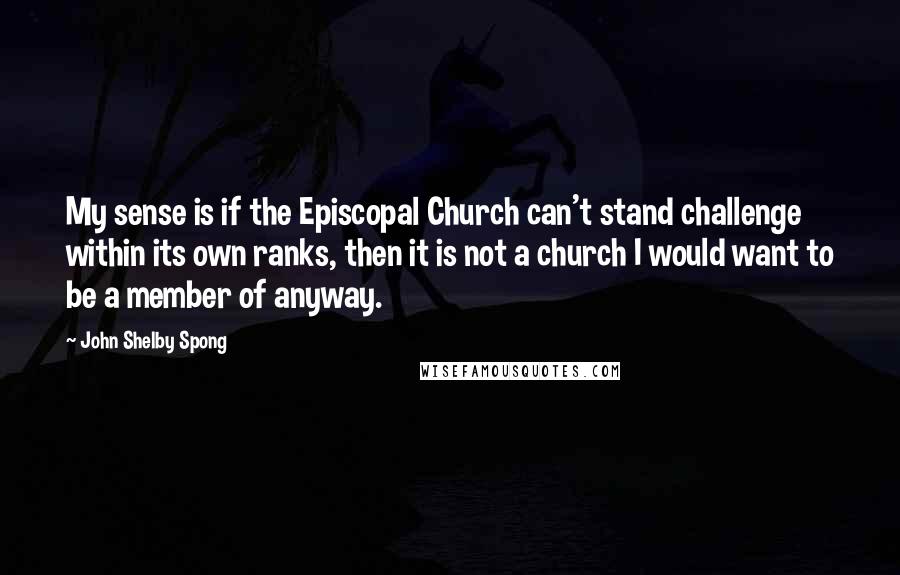 John Shelby Spong Quotes: My sense is if the Episcopal Church can't stand challenge within its own ranks, then it is not a church I would want to be a member of anyway.