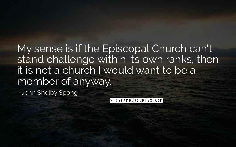 John Shelby Spong Quotes: My sense is if the Episcopal Church can't stand challenge within its own ranks, then it is not a church I would want to be a member of anyway.