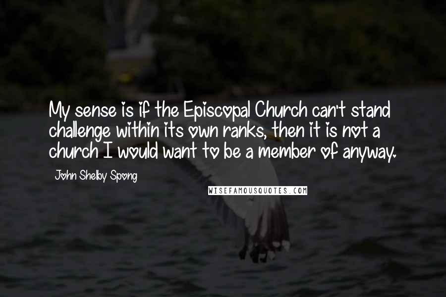 John Shelby Spong Quotes: My sense is if the Episcopal Church can't stand challenge within its own ranks, then it is not a church I would want to be a member of anyway.