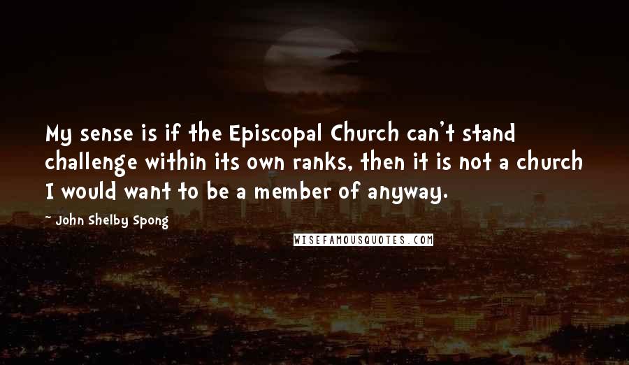 John Shelby Spong Quotes: My sense is if the Episcopal Church can't stand challenge within its own ranks, then it is not a church I would want to be a member of anyway.