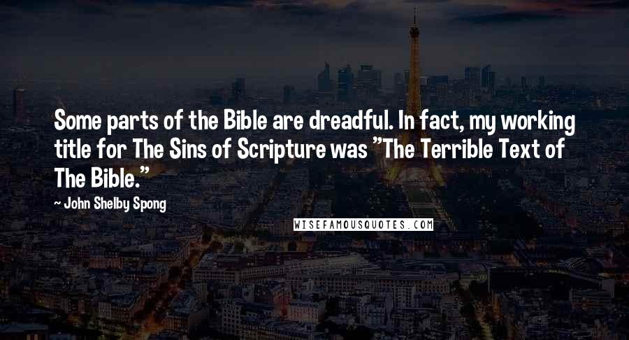 John Shelby Spong Quotes: Some parts of the Bible are dreadful. In fact, my working title for The Sins of Scripture was "The Terrible Text of The Bible."