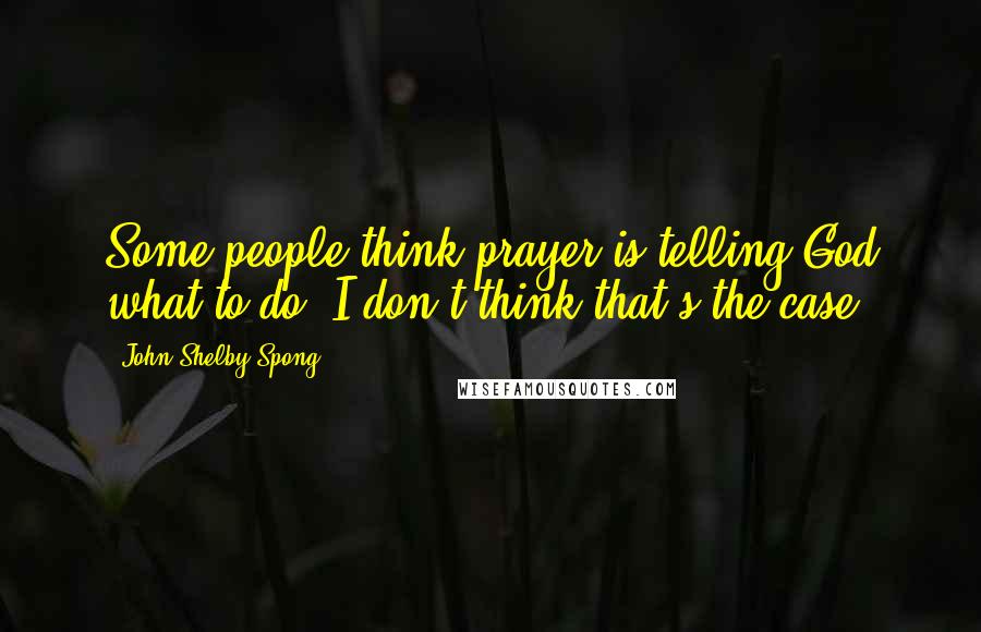 John Shelby Spong Quotes: Some people think prayer is telling God what to do. I don't think that's the case.