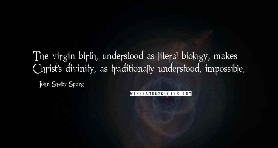 John Shelby Spong Quotes: The virgin birth, understood as literal biology, makes Christ's divinity, as traditionally understood, impossible.