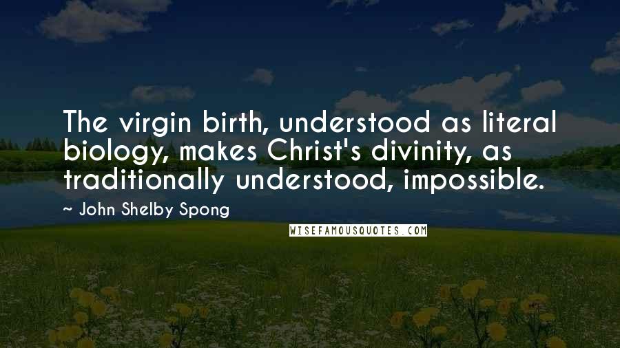 John Shelby Spong Quotes: The virgin birth, understood as literal biology, makes Christ's divinity, as traditionally understood, impossible.