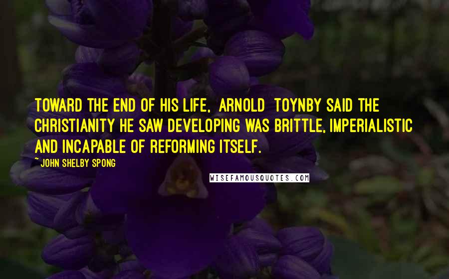 John Shelby Spong Quotes: Toward the end of his life, [Arnold] Toynby said the Christianity he saw developing was brittle, imperialistic and incapable of reforming itself.