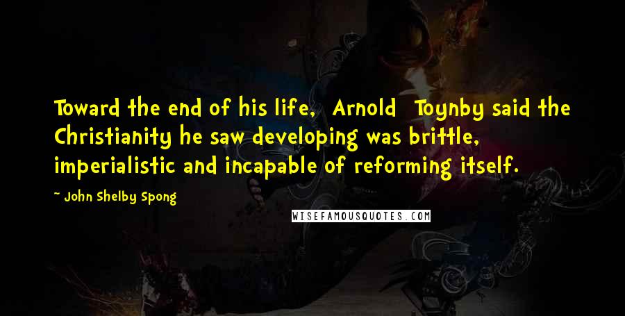 John Shelby Spong Quotes: Toward the end of his life, [Arnold] Toynby said the Christianity he saw developing was brittle, imperialistic and incapable of reforming itself.
