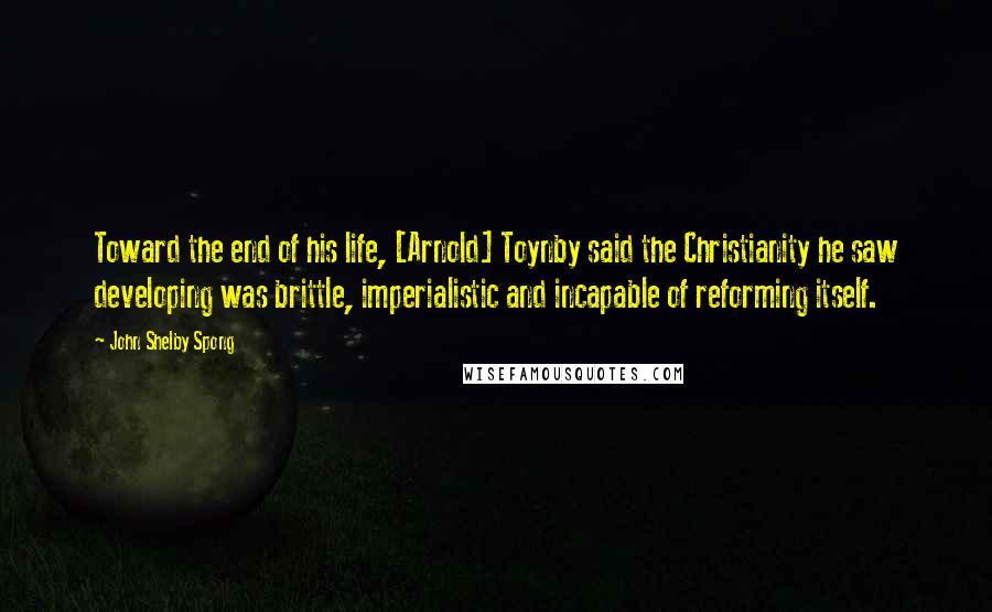 John Shelby Spong Quotes: Toward the end of his life, [Arnold] Toynby said the Christianity he saw developing was brittle, imperialistic and incapable of reforming itself.