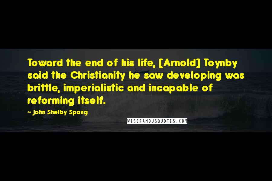 John Shelby Spong Quotes: Toward the end of his life, [Arnold] Toynby said the Christianity he saw developing was brittle, imperialistic and incapable of reforming itself.