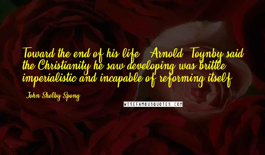 John Shelby Spong Quotes: Toward the end of his life, [Arnold] Toynby said the Christianity he saw developing was brittle, imperialistic and incapable of reforming itself.