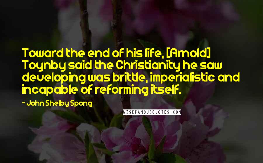 John Shelby Spong Quotes: Toward the end of his life, [Arnold] Toynby said the Christianity he saw developing was brittle, imperialistic and incapable of reforming itself.