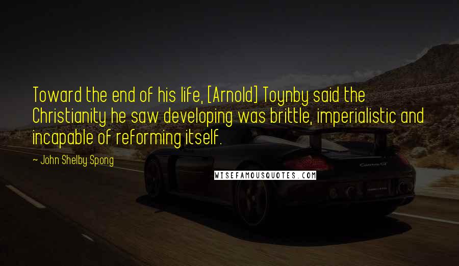 John Shelby Spong Quotes: Toward the end of his life, [Arnold] Toynby said the Christianity he saw developing was brittle, imperialistic and incapable of reforming itself.