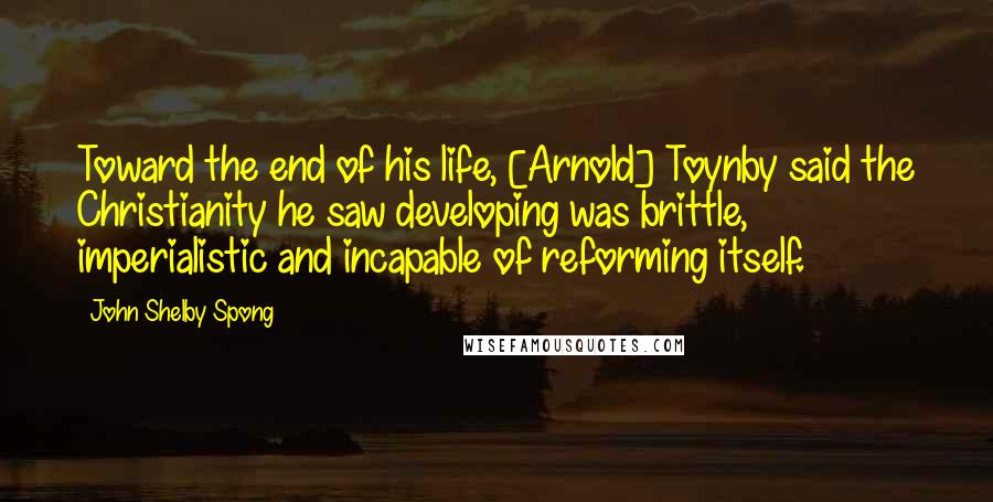 John Shelby Spong Quotes: Toward the end of his life, [Arnold] Toynby said the Christianity he saw developing was brittle, imperialistic and incapable of reforming itself.