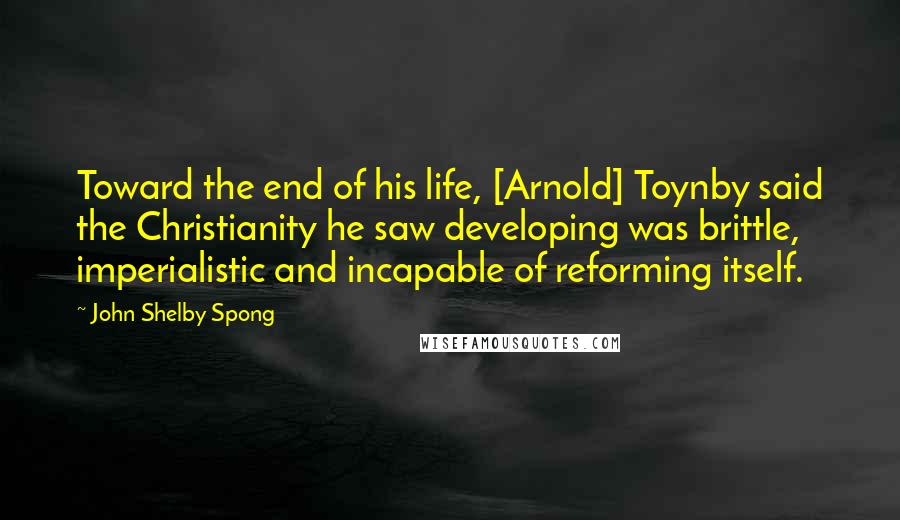 John Shelby Spong Quotes: Toward the end of his life, [Arnold] Toynby said the Christianity he saw developing was brittle, imperialistic and incapable of reforming itself.
