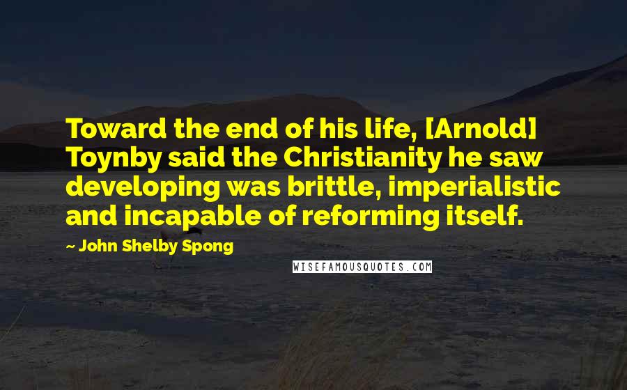 John Shelby Spong Quotes: Toward the end of his life, [Arnold] Toynby said the Christianity he saw developing was brittle, imperialistic and incapable of reforming itself.