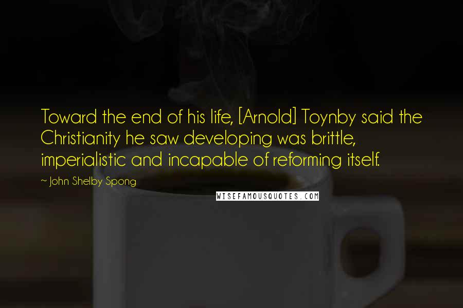 John Shelby Spong Quotes: Toward the end of his life, [Arnold] Toynby said the Christianity he saw developing was brittle, imperialistic and incapable of reforming itself.