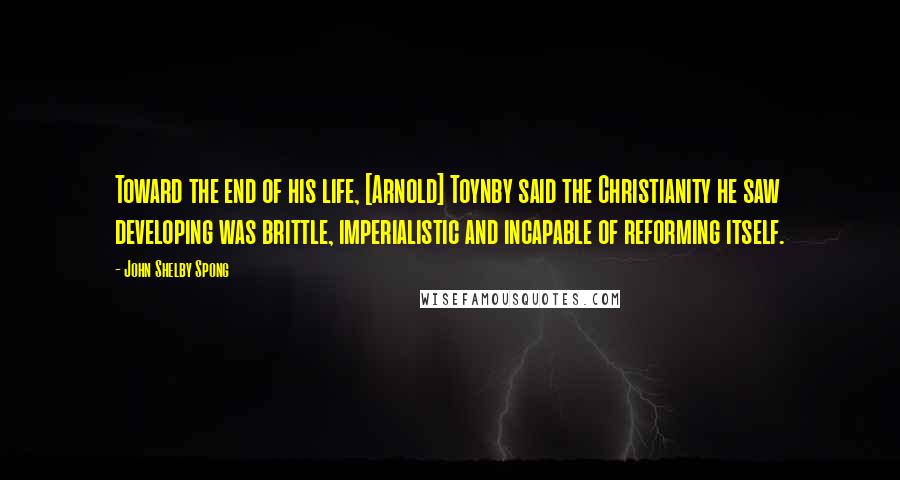 John Shelby Spong Quotes: Toward the end of his life, [Arnold] Toynby said the Christianity he saw developing was brittle, imperialistic and incapable of reforming itself.
