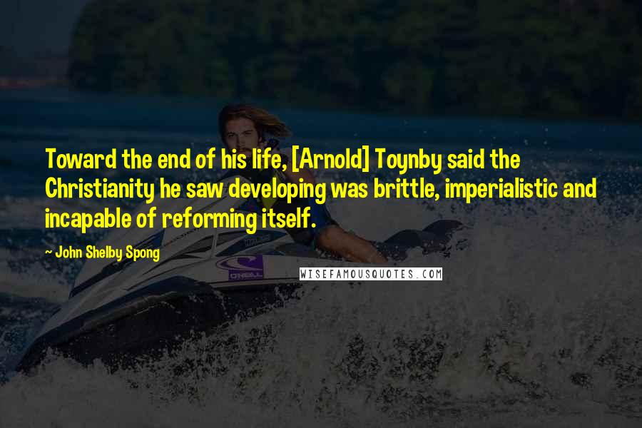 John Shelby Spong Quotes: Toward the end of his life, [Arnold] Toynby said the Christianity he saw developing was brittle, imperialistic and incapable of reforming itself.