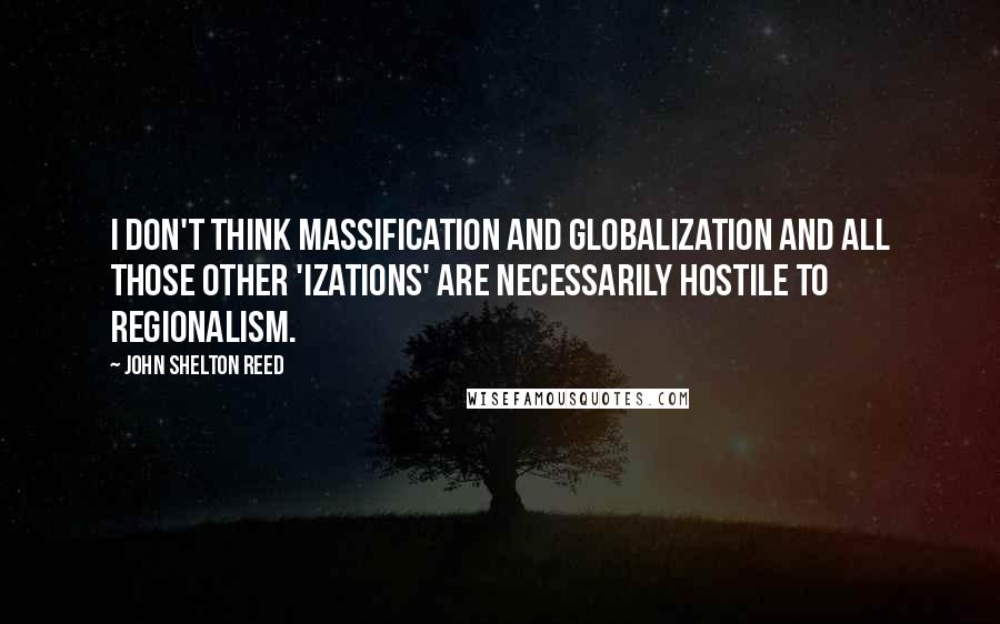 John Shelton Reed Quotes: I don't think massification and globalization and all those other 'izations' are necessarily hostile to regionalism.