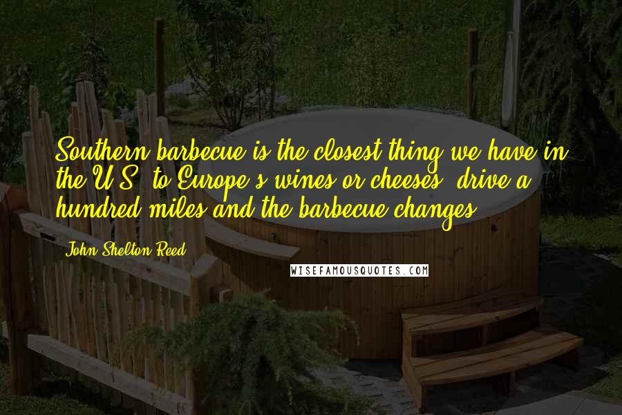 John Shelton Reed Quotes: Southern barbecue is the closest thing we have in the U.S. to Europe's wines or cheeses; drive a hundred miles and the barbecue changes.