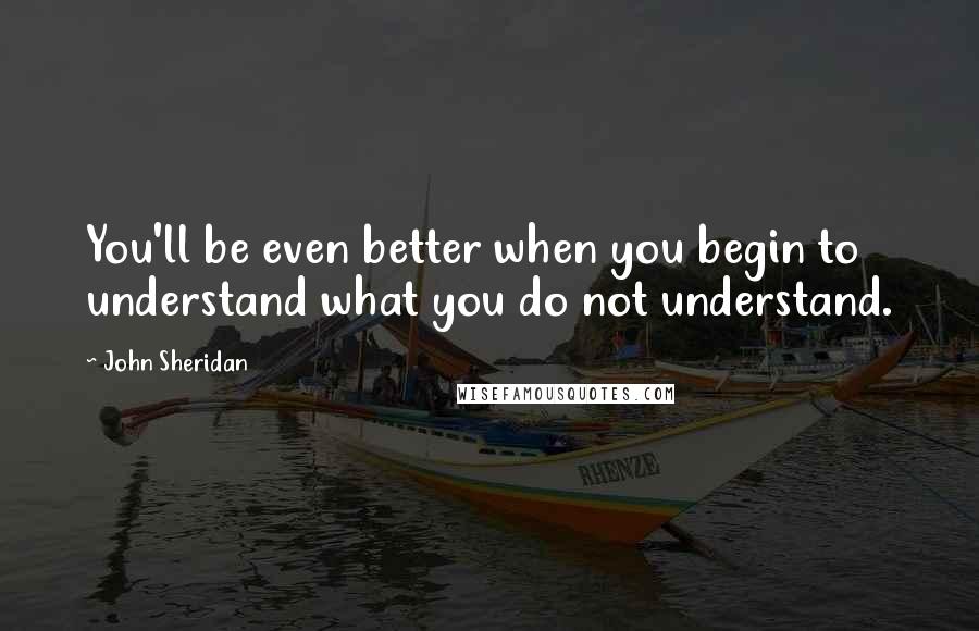 John Sheridan Quotes: You'll be even better when you begin to understand what you do not understand.