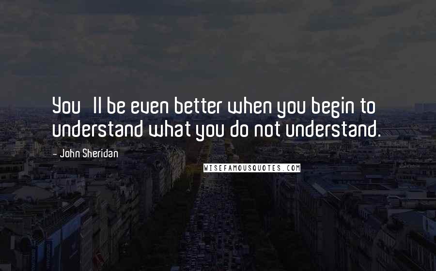John Sheridan Quotes: You'll be even better when you begin to understand what you do not understand.