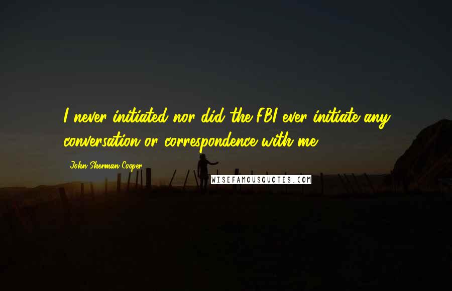 John Sherman Cooper Quotes: I never initiated nor did the FBI ever initiate any conversation or correspondence with me.