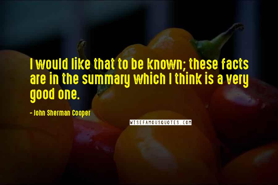 John Sherman Cooper Quotes: I would like that to be known; these facts are in the summary which I think is a very good one.