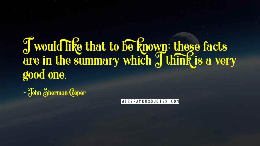 John Sherman Cooper Quotes: I would like that to be known; these facts are in the summary which I think is a very good one.