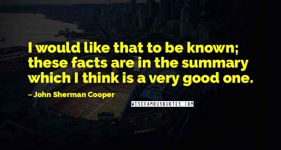 John Sherman Cooper Quotes: I would like that to be known; these facts are in the summary which I think is a very good one.