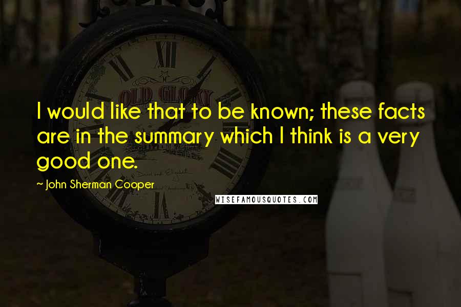 John Sherman Cooper Quotes: I would like that to be known; these facts are in the summary which I think is a very good one.