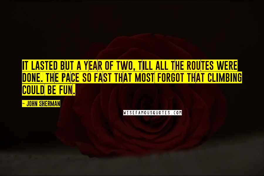 John Sherman Quotes: It lasted but a year of two, till all the routes were done. The pace so fast that most forgot that climbing could be fun.