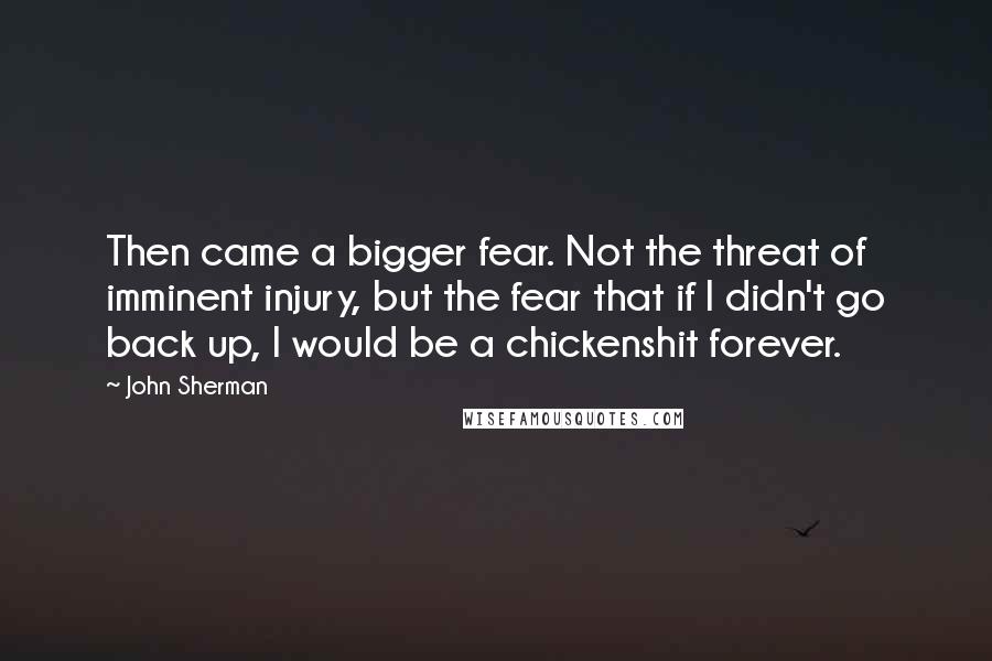 John Sherman Quotes: Then came a bigger fear. Not the threat of imminent injury, but the fear that if I didn't go back up, I would be a chickenshit forever.