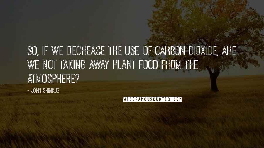 John Shimkus Quotes: So, if we decrease the use of carbon dioxide, are we not taking away plant food from the atmosphere?