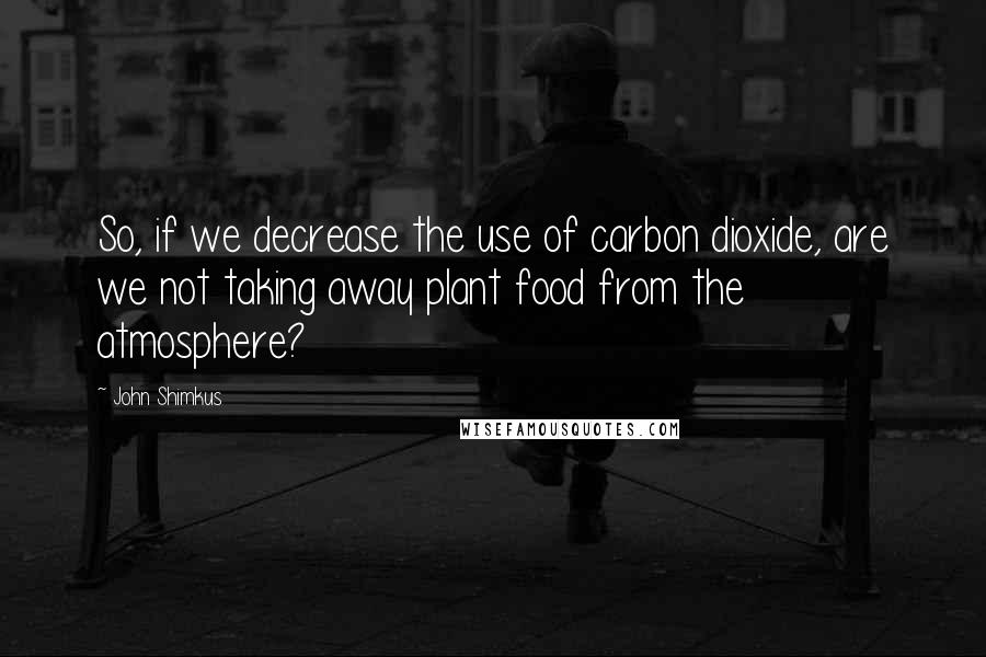 John Shimkus Quotes: So, if we decrease the use of carbon dioxide, are we not taking away plant food from the atmosphere?